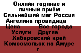 Онлайн гадание и личный приём Сильнейший маг России Ангелина провидица  › Цена ­ 500 - Все города Услуги » Другие   . Хабаровский край,Комсомольск-на-Амуре г.